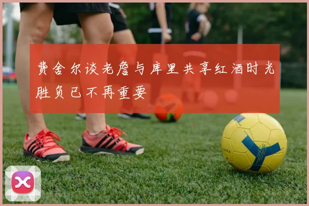 费舍尔谈老詹与库里共享红酒时光胜负已不再重要