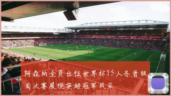 阿森纳全员出征世界杯15人齐晋级淘汰赛展现英超冠军风采