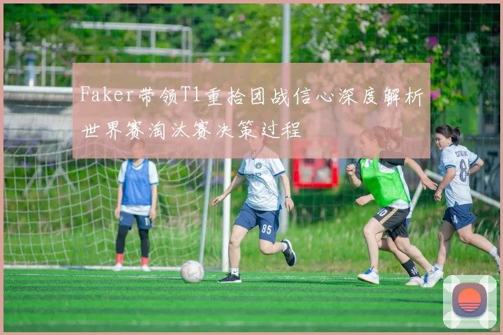 Faker带领T1重拾团战信心深度解析世界赛淘汰赛决策过程