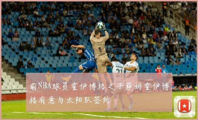 前NBA球员霍伊博格之子萨姆霍伊博格有意与太阳队签约