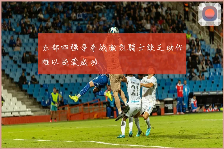 东部四强争夺战激烈骑士缺乏动作难以逆袭成功