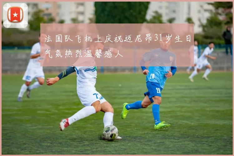 法国队飞机上庆祝迈尼昂31岁生日气氛热烈温馨感人