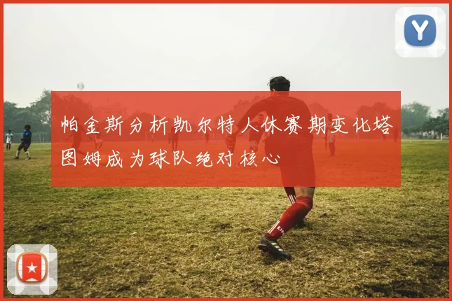 帕金斯分析凯尔特人休赛期变化塔图姆成为球队绝对核心