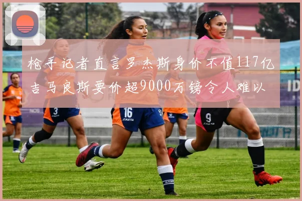枪手记者直言罗杰斯身价不值117亿吉马良斯要价超9000万镑令人难以置信