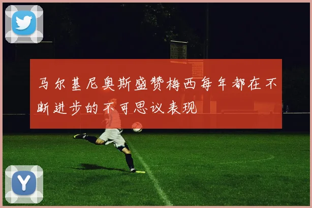马尔基尼奥斯盛赞梅西每年都在不断进步的不可思议表现