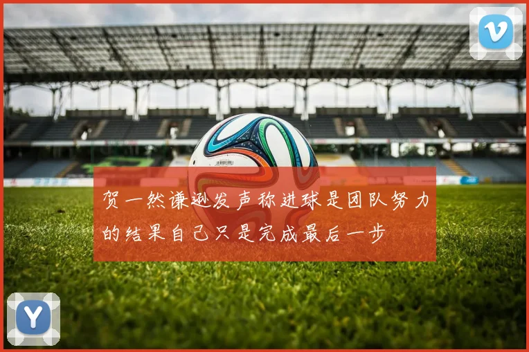 贺一然谦逊发声称进球是团队努力的结果自己只是完成最后一步