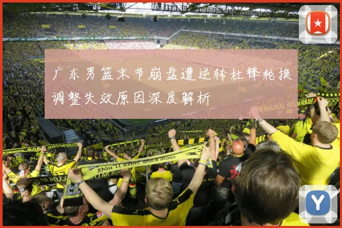 广东男篮末节崩盘遭逆转杜锋轮换调整失效原因深度解析