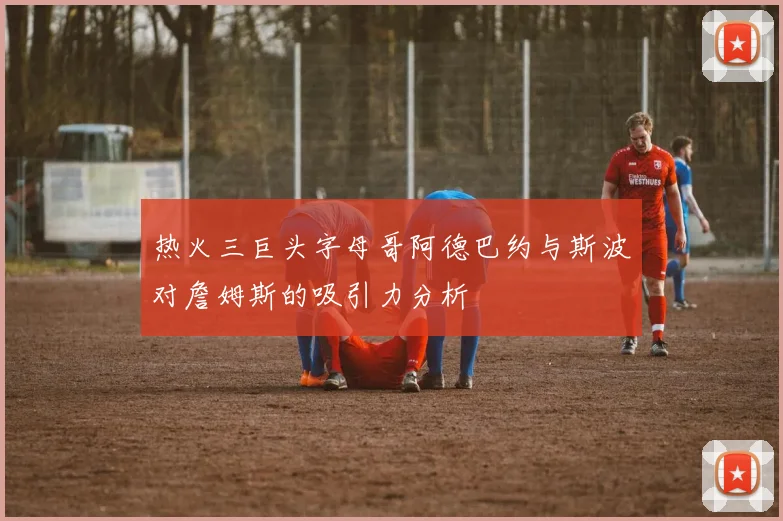 热火三巨头字母哥阿德巴约与斯波对詹姆斯的吸引力分析